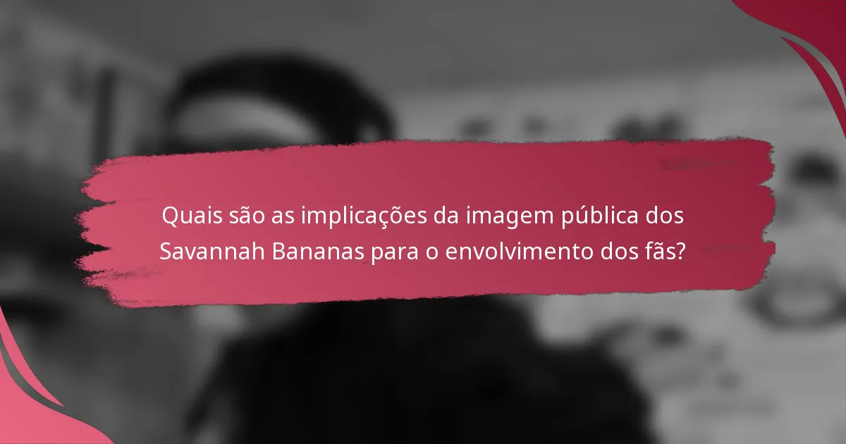 Quais são as implicações da imagem pública dos Savannah Bananas para o envolvimento dos fãs?